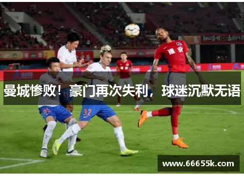 曼城惨败！豪门再次失利，球迷沉默无语